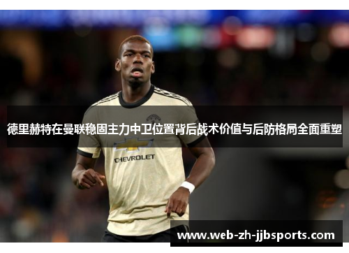 德里赫特在曼联稳固主力中卫位置背后战术价值与后防格局全面重塑