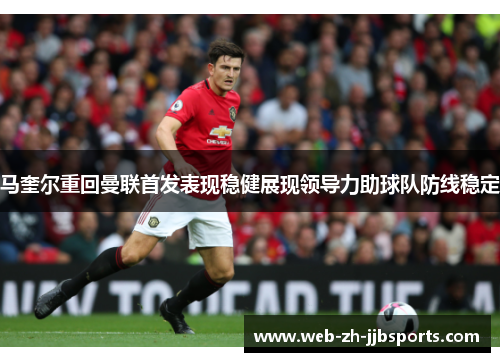马奎尔重回曼联首发表现稳健展现领导力助球队防线稳定 马奎尔重回曼联首发表现稳健展现领导力助球队防线稳定